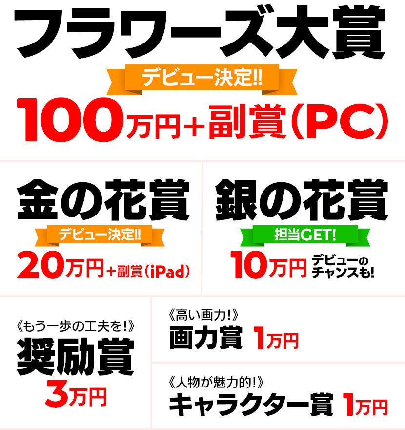 フラワーズ大賞《デビュー決定!》100万円＋副賞［PC］ 金の花賞《デビュー決定!》20万円＋副賞［iPad］ 銀の花賞《担当GET!》8万円 デビューのチャンスも